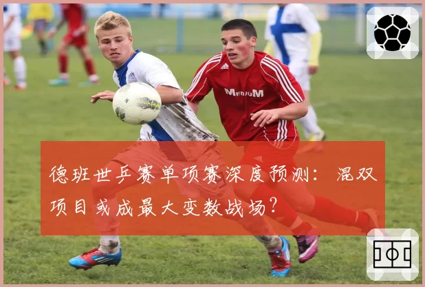 德班世乒赛单项赛深度预测：混双项目或成最大变数战场？