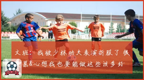 文班：我被少林功夫表演折服了 很羡慕&心想我也要能做这些该多好