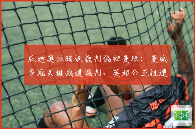 瓜迪奥拉暗讽裁判偏袒曼联:曼城争冠关键战遭漏判,英超公正性遭质疑