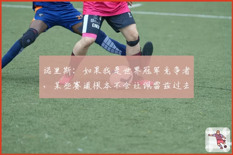 诺里斯：如果我是世界冠军竞争者，某些赛道根本不会让佩雷兹过去
