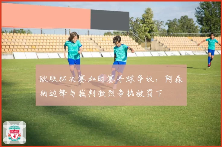 欧联杯决赛加时赛手球争议,阿森纳边锋与裁判激烈争执被罚下