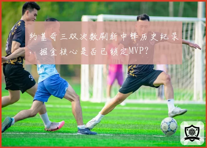 约基奇三双次数刷新中锋历史纪录，掘金核心是否已锁定MVP？