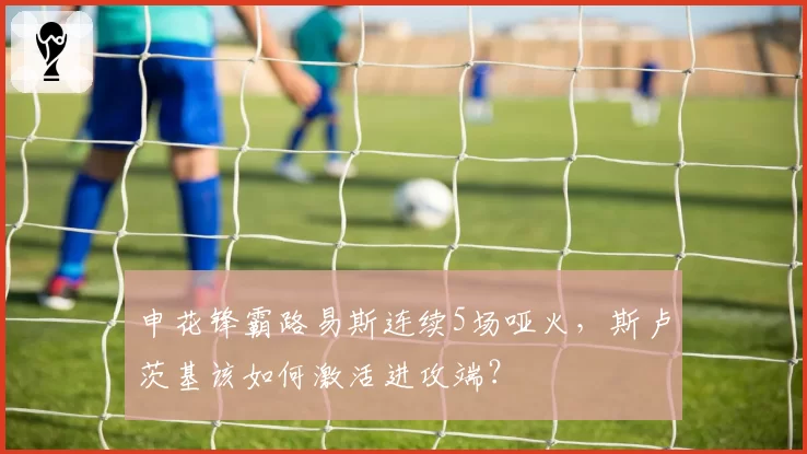 申花锋霸路易斯连续5场哑火,斯卢茨基该如何激活进攻端?