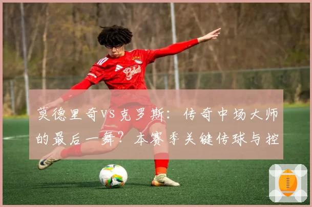 莫德里奇vs克罗斯：传奇中场大师的最后一舞？本赛季关键传球与控场数据回顾