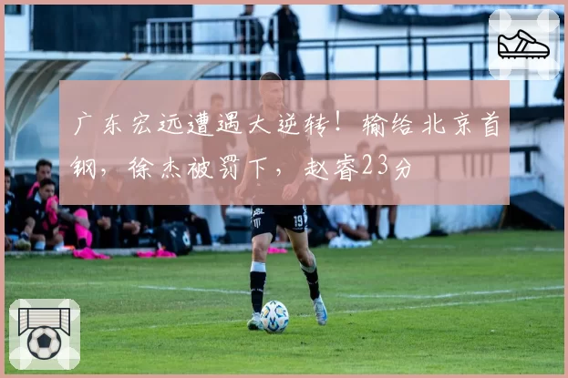 广东宏远遭遇大逆转！输给北京首钢，徐杰被罚下，赵睿23分