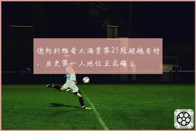 德约科维奇大满贯第25冠超越考特，历史第一人地位正式确立