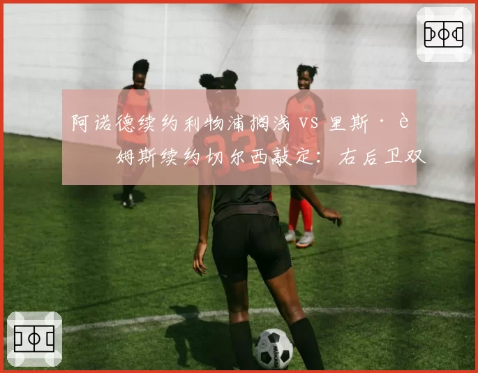 阿诺德续约利物浦搁浅 vs 里斯·詹姆斯续约切尔西敲定:右后卫双子星未来分岔