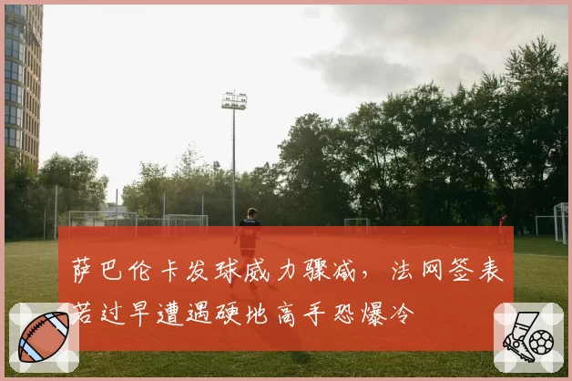 萨巴伦卡发球威力骤减，法网签表若过早遭遇硬地高手恐爆冷