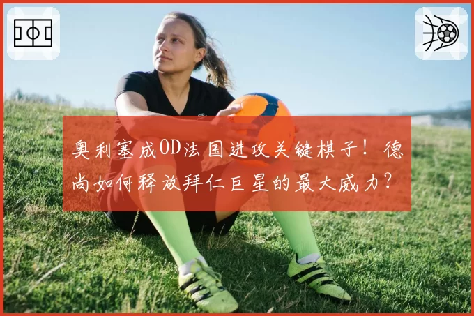 奥利塞成OD法国进攻关键棋子！德尚如何释放拜仁巨星的最大威力？