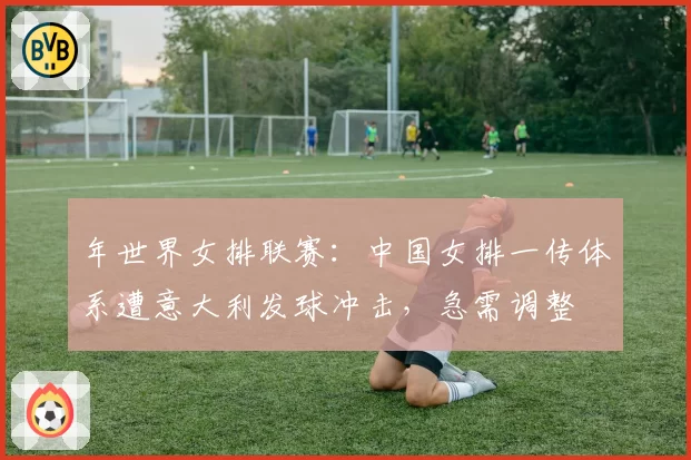年世界女排联赛:中国女排一传体系遭意大利发球冲击,急需调整