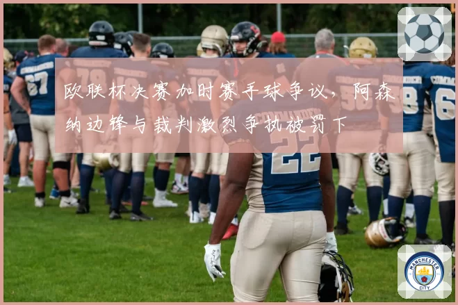 欧联杯决赛加时赛手球争议,阿森纳边锋与裁判激烈争执被罚下