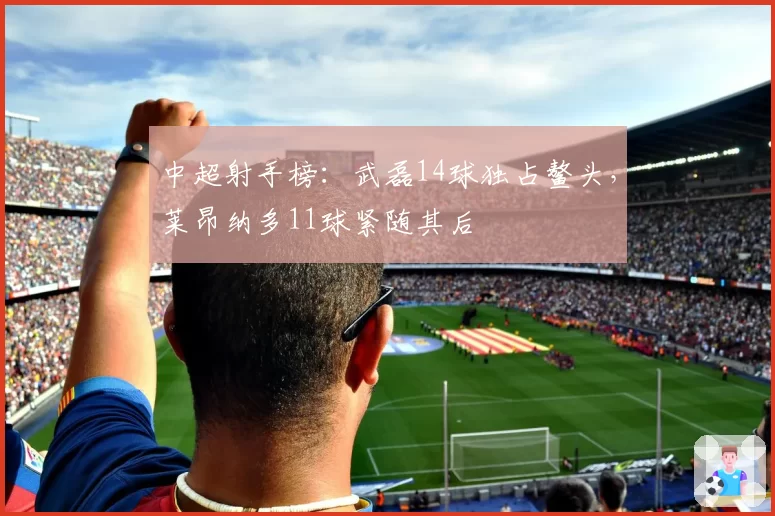 中超射手榜：武磊14球独占鳌头，莱昂纳多11球紧随其后
