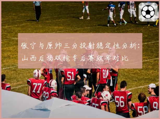 张宁与原帅三分投射稳定性分析：山西后场双枪季后赛效率对比