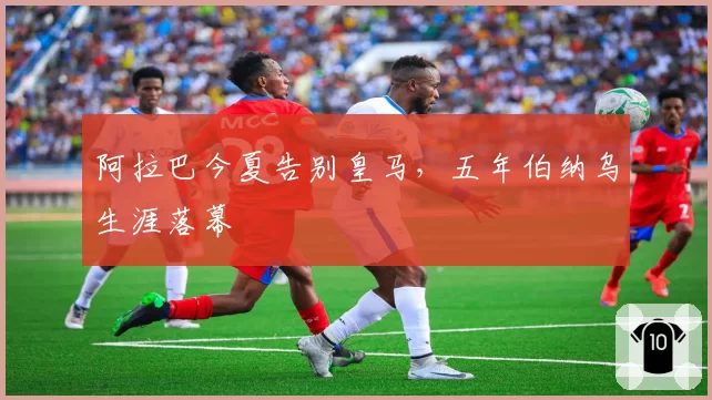 阿拉巴今夏告别皇马,五年伯纳乌生涯落幕