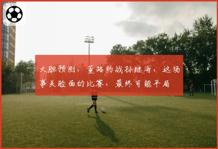 大胆预测，董路约战孙继海，这场事关脸面的比赛，最终可能平局