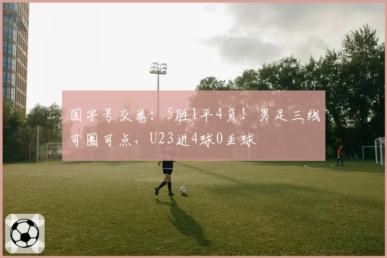 国字号交卷:5胜1平4负!男足三线可圈可点,U23进4球0丢球