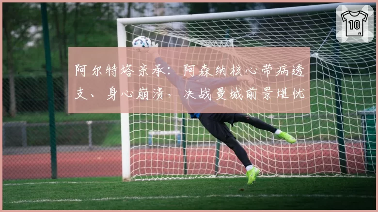 阿尔特塔亲承：阿森纳核心带病透支、身心崩溃，决战曼城前景堪忧