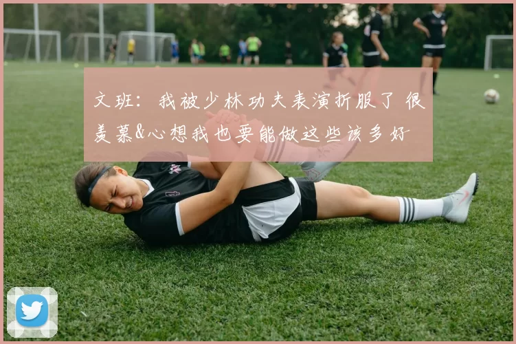 文班：我被少林功夫表演折服了 很羡慕&心想我也要能做这些该多好