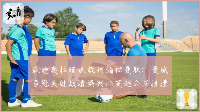 瓜迪奥拉暗讽裁判偏袒曼联:曼城争冠关键战遭漏判,英超公正性遭质疑