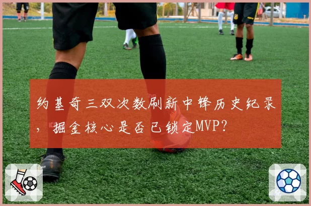 约基奇三双次数刷新中锋历史纪录，掘金核心是否已锁定MVP？