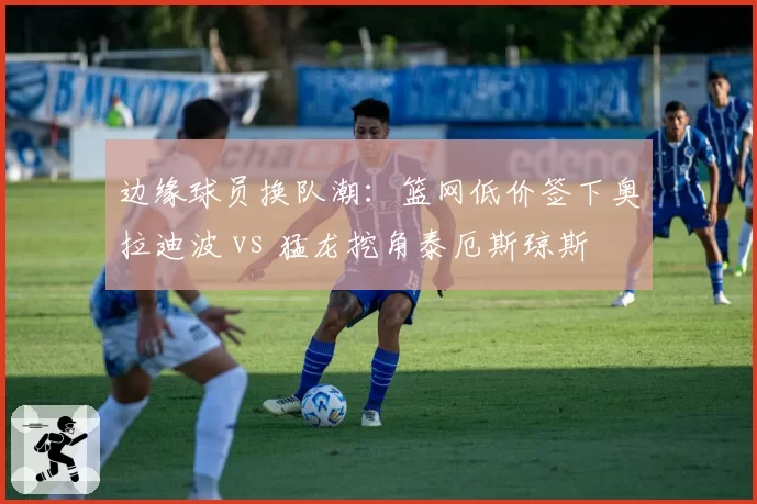 边缘球员换队潮：篮网低价签下奥拉迪波 vs 猛龙挖角泰厄斯琼斯