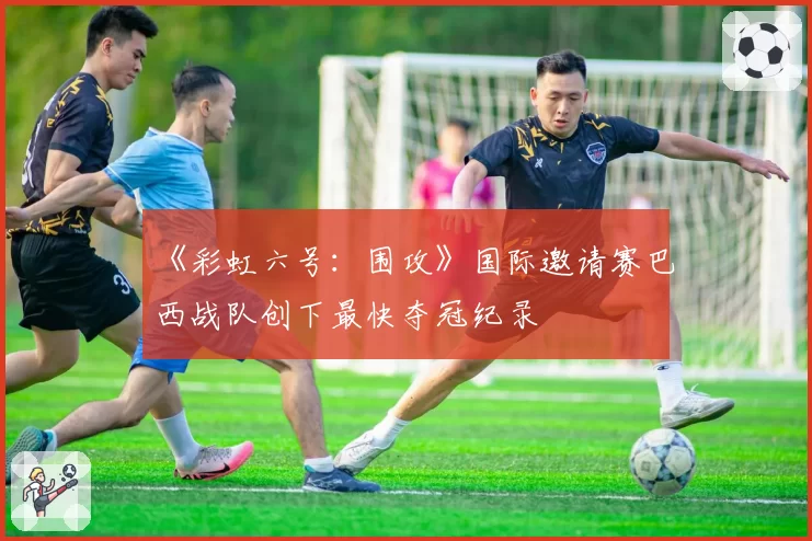 《彩虹六号:围攻》国际邀请赛巴西战队创下最快夺冠纪录