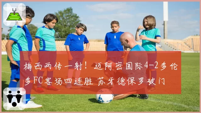 梅西两传一射！迈阿密国际4-2多伦多FC客场四连胜 苏牙德保罗破门