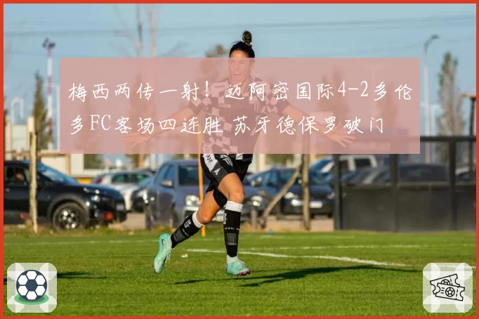梅西两传一射！迈阿密国际4-2多伦多FC客场四连胜 苏牙德保罗破门