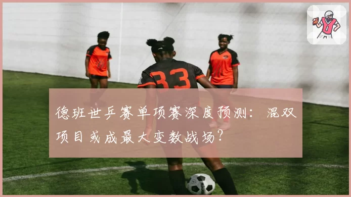 德班世乒赛单项赛深度预测：混双项目或成最大变数战场？