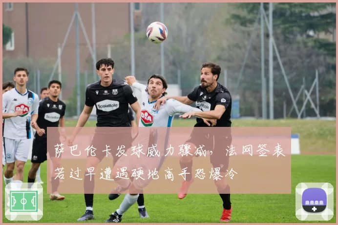 萨巴伦卡发球威力骤减，法网签表若过早遭遇硬地高手恐爆冷