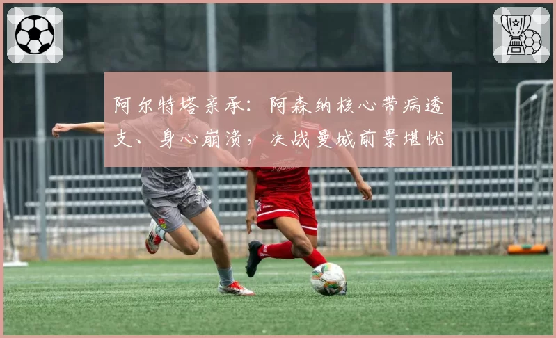 阿尔特塔亲承：阿森纳核心带病透支、身心崩溃，决战曼城前景堪忧