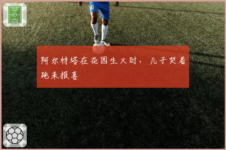 阿尔特塔在花园生火时,儿子哭着跑来报喜