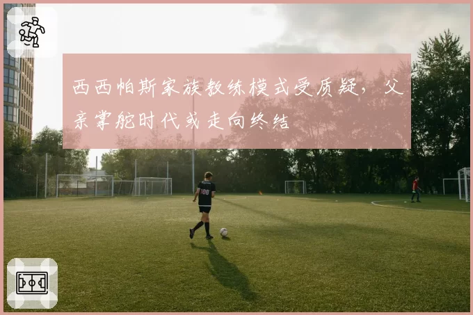 西西帕斯家族教练模式受质疑，父亲掌舵时代或走向终结