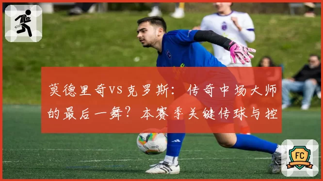 莫德里奇vs克罗斯：传奇中场大师的最后一舞？本赛季关键传球与控场数据回顾