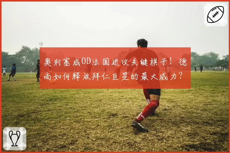 奥利塞成OD法国进攻关键棋子！德尚如何释放拜仁巨星的最大威力？