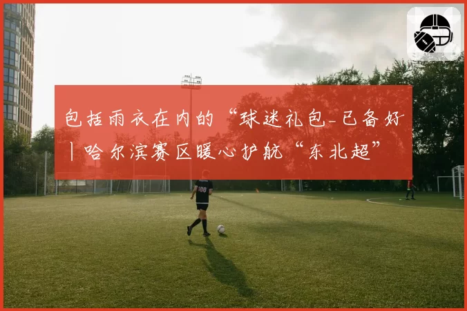 包括雨衣在内的“球迷礼包_已备好丨哈尔滨赛区暖心护航“东北超”