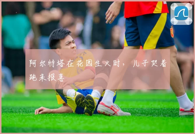 阿尔特塔在花园生火时,儿子哭着跑来报喜