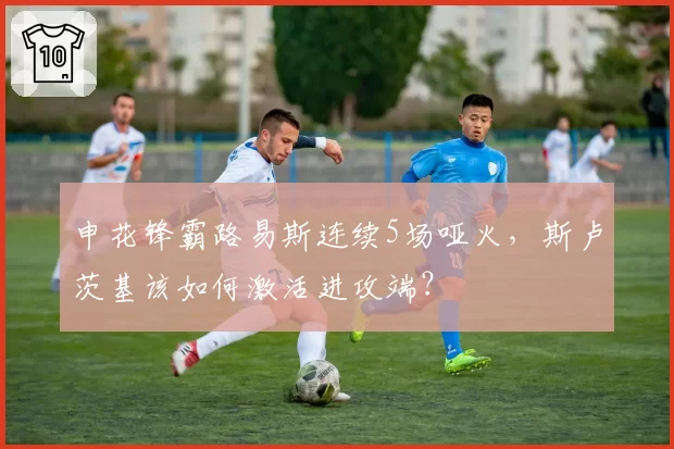 申花锋霸路易斯连续5场哑火,斯卢茨基该如何激活进攻端?