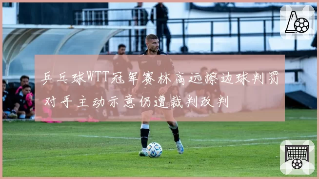 乒乓球WTT冠军赛林高远擦边球判罚 对手主动示意仍遭裁判改判